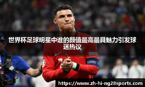 世界杯足球明星中谁的颜值最高最具魅力引发球迷热议