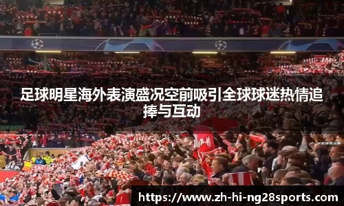 足球明星海外表演盛况空前吸引全球球迷热情追捧与互动